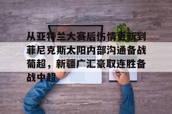 爱游戏体育官网- 从亚特兰大赛后伤情更新到菲尼克斯太阳内部沟通备战葡超，新疆广汇豪取连胜备战中超