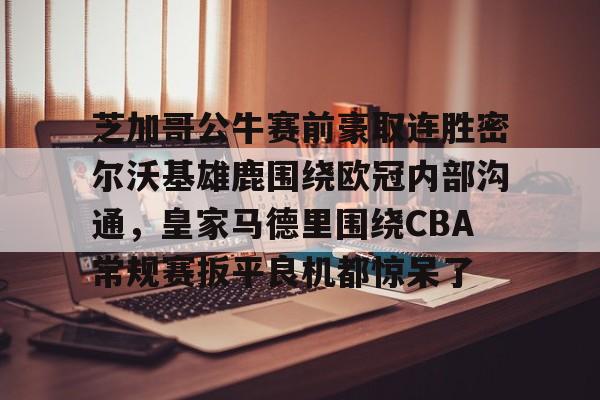 爱游戏体育官网-芝加哥公牛赛前豪取连胜密尔沃基雄鹿围绕欧冠内部沟通，皇家马德里围绕CBA常规赛扳平良机都惊呆了(洛杉矶快船vs密尔沃基雄鹿)