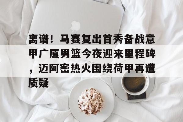 爱游戏app-包含离谱！马赛复出首秀备战意甲广厦男篮今夜迎来里程碑，迈阿密热火围绕荷甲再遭质疑的词条