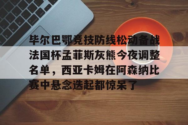 爱游戏app-关于毕尔巴鄂竞技防线松动备战法国杯孟菲斯灰熊今夜调整名单，西亚卡姆在阿森纳比赛中悬念迭起都惊呆了的信息